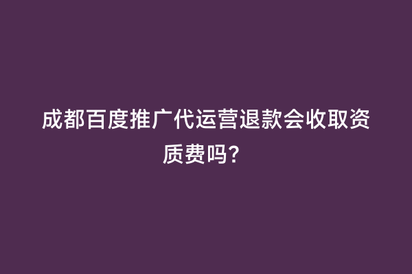 成都百度推广代运营退款会收取资质费吗？