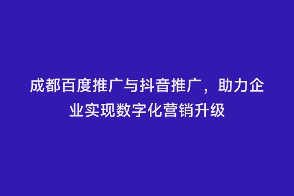成都百度推广与抖音推广，助力企业实现数字化营销升级