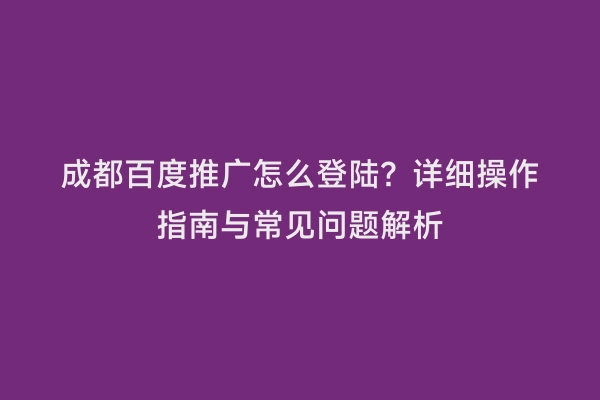 成都百度推广怎么登陆？详细操作指南与常见问题解析