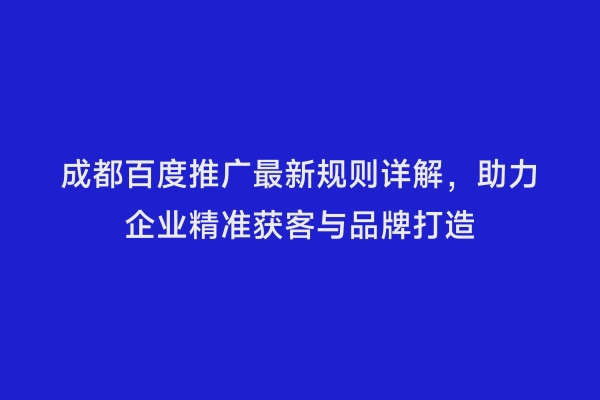 成都百度推广最新规则详解，助力企业精准获客与品牌打造