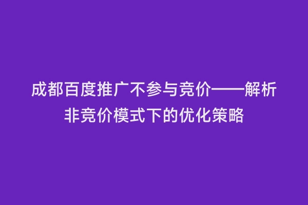 成都百度推广不参与竞价——解析非竞价模式下的优化策略
