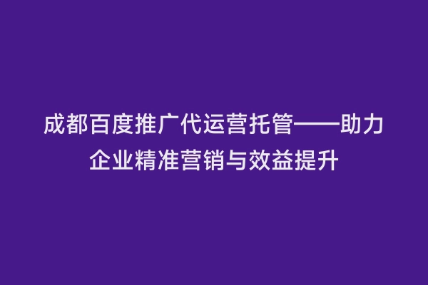 成都百度推广代运营托管——助力企业精准营销与效益提升