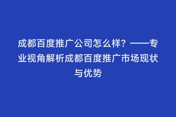 成都百度推广公司怎么样？——专业视角解析成都百度推广市场现状与优势